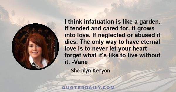 I think infatuation is like a garden. If tended and cared for, it grows into love. If neglected or abused it dies. The only way to have eternal love is to never let your heart forget what it's like to live without it.