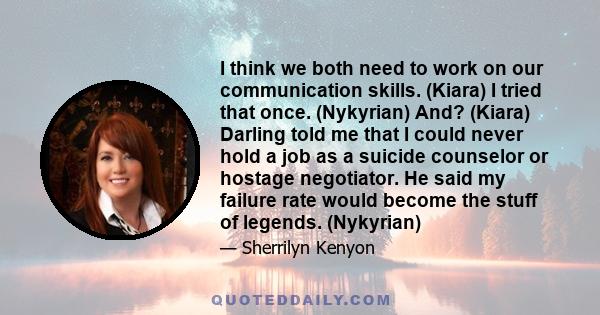 I think we both need to work on our communication skills. (Kiara) I tried that once. (Nykyrian) And? (Kiara) Darling told me that I could never hold a job as a suicide counselor or hostage negotiator. He said my failure 