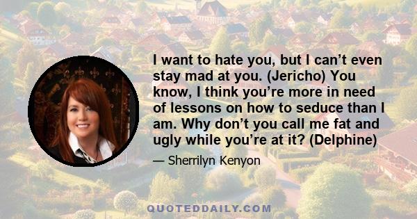 I want to hate you, but I can’t even stay mad at you. (Jericho) You know, I think you’re more in need of lessons on how to seduce than I am. Why don’t you call me fat and ugly while you’re at it? (Delphine)