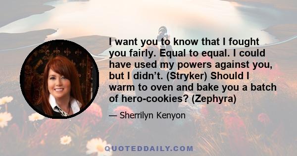 I want you to know that I fought you fairly. Equal to equal. I could have used my powers against you, but I didn’t. (Stryker) Should I warm to oven and bake you a batch of hero-cookies? (Zephyra)