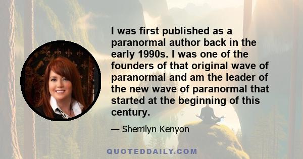 I was first published as a paranormal author back in the early 1990s. I was one of the founders of that original wave of paranormal and am the leader of the new wave of paranormal that started at the beginning of this