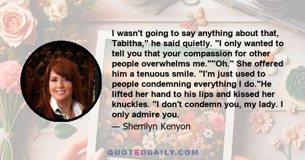 I wasn't going to say anything about that, Tabitha, he said quietly. I only wanted to tell you that your compassion for other people overwhelms me.Oh. She offered him a tenuous smile. I'm just used to people condemning