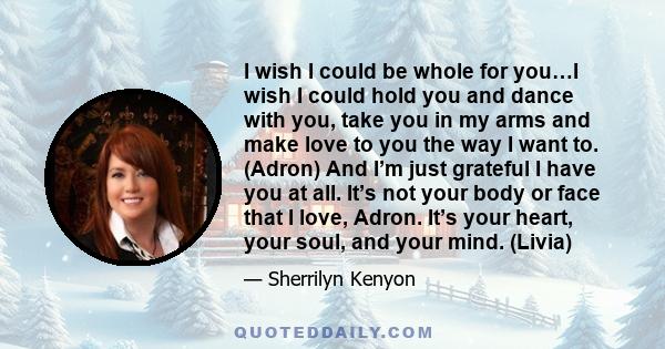 I wish I could be whole for you…I wish I could hold you and dance with you, take you in my arms and make love to you the way I want to. (Adron) And I’m just grateful I have you at all. It’s not your body or face that I