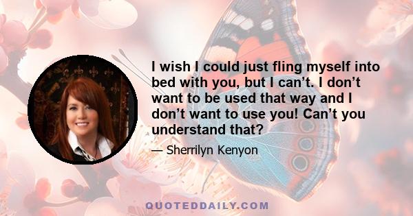 I wish I could just fling myself into bed with you, but I can’t. I don’t want to be used that way and I don’t want to use you! Can’t you understand that?