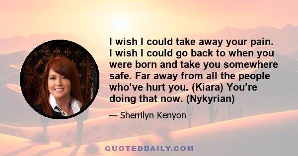 I wish I could take away your pain. I wish I could go back to when you were born and take you somewhere safe. Far away from all the people who’ve hurt you. (Kiara) You’re doing that now. (Nykyrian)