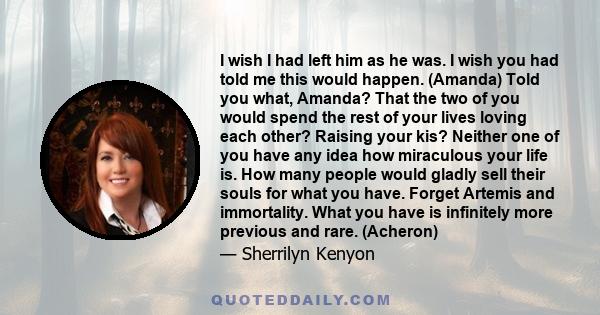 I wish I had left him as he was. I wish you had told me this would happen. (Amanda) Told you what, Amanda? That the two of you would spend the rest of your lives loving each other? Raising your kis? Neither one of you