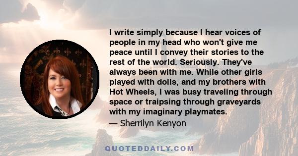 I write simply because I hear voices of people in my head who won't give me peace until I convey their stories to the rest of the world. Seriously. They've always been with me. While other girls played with dolls, and