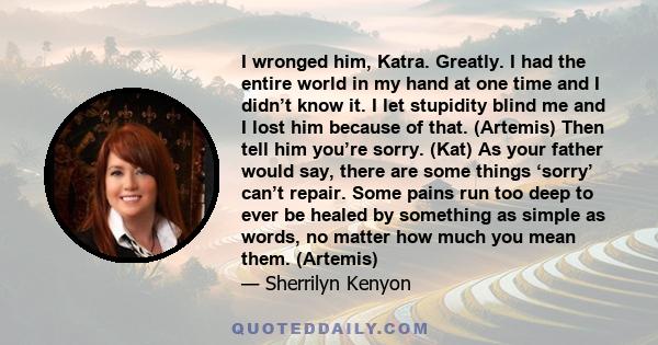 I wronged him, Katra. Greatly. I had the entire world in my hand at one time and I didn’t know it. I let stupidity blind me and I lost him because of that. (Artemis) Then tell him you’re sorry. (Kat) As your father