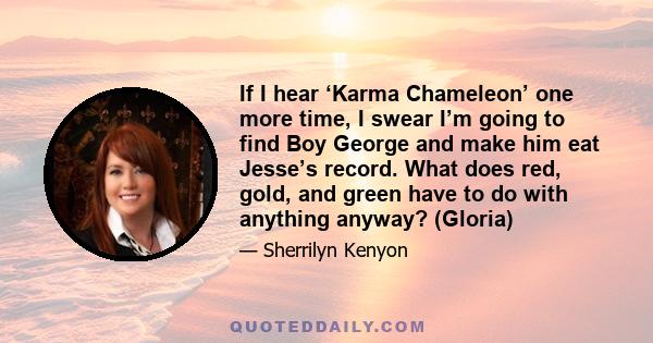 If I hear ‘Karma Chameleon’ one more time, I swear I’m going to find Boy George and make him eat Jesse’s record. What does red, gold, and green have to do with anything anyway? (Gloria)