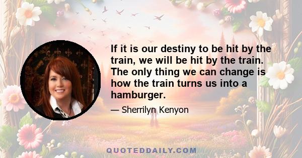 If it is our destiny to be hit by the train, we will be hit by the train. The only thing we can change is how the train turns us into a hamburger.