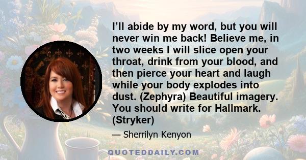 I’ll abide by my word, but you will never win me back! Believe me, in two weeks I will slice open your throat, drink from your blood, and then pierce your heart and laugh while your body explodes into dust. (Zephyra)