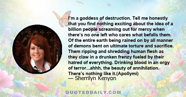 I’m a goddess of destruction. Tell me honestly that you find nothing exciting about the idea of a billion people screaming out for mercy when there’s no one left who cares what befalls them. Of the entire earth being