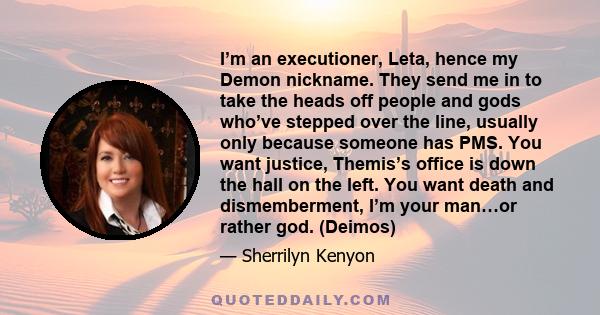 I’m an executioner, Leta, hence my Demon nickname. They send me in to take the heads off people and gods who’ve stepped over the line, usually only because someone has PMS. You want justice, Themis’s office is down the