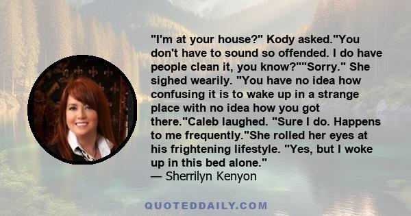 I'm at your house? Kody asked.You don't have to sound so offended. I do have people clean it, you know?Sorry. She sighed wearily. You have no idea how confusing it is to wake up in a strange place with no idea how you