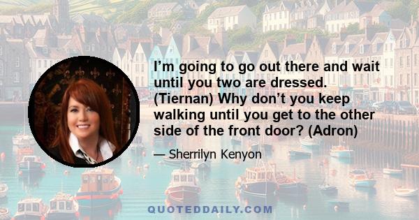 I’m going to go out there and wait until you two are dressed. (Tiernan) Why don’t you keep walking until you get to the other side of the front door? (Adron)