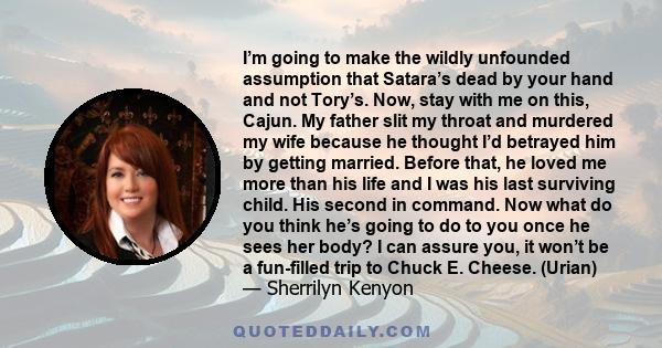 I’m going to make the wildly unfounded assumption that Satara’s dead by your hand and not Tory’s. Now, stay with me on this, Cajun. My father slit my throat and murdered my wife because he thought I’d betrayed him by