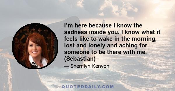 I’m here because I know the sadness inside you. I know what it feels like to wake in the morning, lost and lonely and aching for someone to be there with me. (Sebastian)