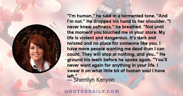 I'm human, he said in a tormented tone. And I'm not. He dropped his hand to her shoulder. I never knew softness, he breathed. Not until the moment you touched me in your store. My life is violent and dangerous. It's