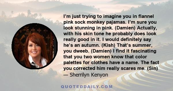 I’m just trying to imagine you in flannel pink sock monkey pajamas. I’m sure you look stunning in pink. (Damien) Actually, with his skin tone he probably does look really good in it. I would definitely say he’s an