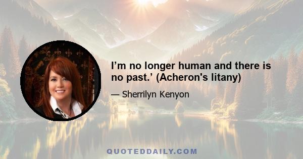 I’m no longer human and there is no past.’ (Acheron's litany)