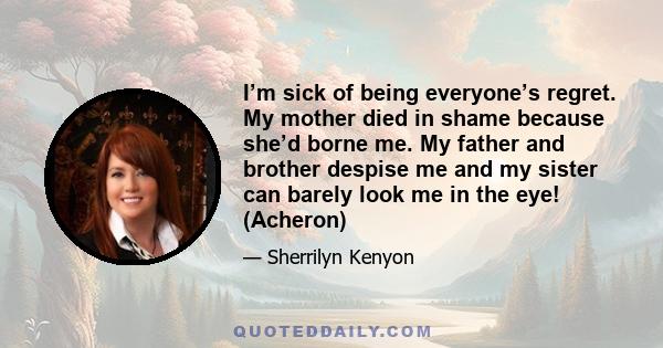 I’m sick of being everyone’s regret. My mother died in shame because she’d borne me. My father and brother despise me and my sister can barely look me in the eye! (Acheron)