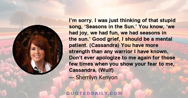 I’m sorry. I was just thinking of that stupid song, ‘Seasons in the Sun.’ You know, ‘we had joy, we had fun, we had seasons in the sun.’ Good grief, I should be a mental patient. (Cassandra) You have more strength than