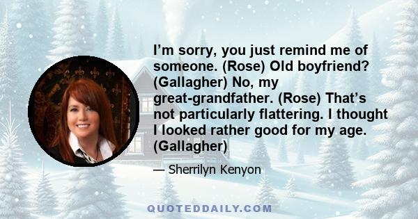 I’m sorry, you just remind me of someone. (Rose) Old boyfriend? (Gallagher) No, my great-grandfather. (Rose) That’s not particularly flattering. I thought I looked rather good for my age. (Gallagher)