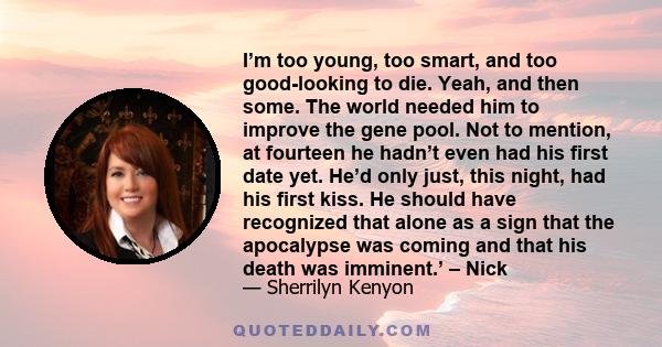 I’m too young, too smart, and too good-looking to die. Yeah, and then some. The world needed him to improve the gene pool. Not to mention, at fourteen he hadn’t even had his first date yet. He’d only just, this night,