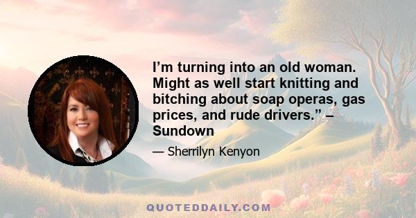 I’m turning into an old woman. Might as well start knitting and bitching about soap operas, gas prices, and rude drivers.” – Sundown