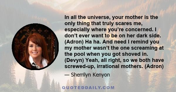 In all the universe, your mother is the only thing that truly scares me, especially where you’re concerned. I don’t ever want to be on her dark side. (Adron) Ha ha. And need I remind you my mother wasn’t the one