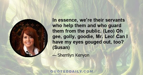 In essence, we’re their servants who help them and who guard them from the public. (Leo) Oh gee, golly, goodie, Mr. Leo! Can I have my eyes gouged out, too? (Susan)