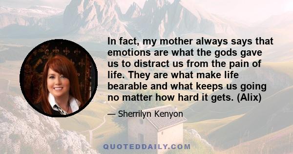 In fact, my mother always says that emotions are what the gods gave us to distract us from the pain of life. They are what make life bearable and what keeps us going no matter how hard it gets. (Alix)