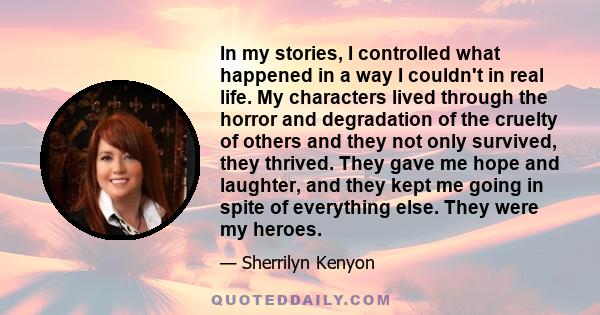 In my stories, I controlled what happened in a way I couldn't in real life. My characters lived through the horror and degradation of the cruelty of others and they not only survived, they thrived. They gave me hope and 