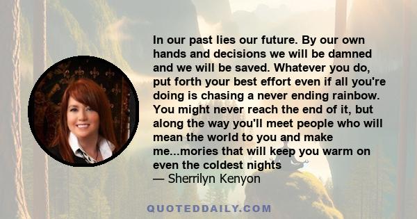 In our past lies our future. By our own hands and decisions we will be damned and we will be saved. Whatever you do, put forth your best effort even if all you're doing is chasing a never ending rainbow. You might never 