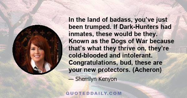 In the land of badass, you’ve just been trumped. If Dark-Hunters had inmates, these would be they. Known as the Dogs of War because that’s what they thrive on, they’re cold-blooded and intolerant. Congratulations, bud,