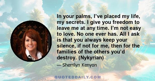 In your palms, I’ve placed my life, my secrets. I give you freedom to leave me at any time. I’m not easy to love. No one ever has. All I ask is that you always keep your silence, if not for me, then for the families of