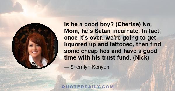 Is he a good boy? (Cherise) No, Mom, he’s Satan incarnate. In fact, once it’s over, we’re going to get liquored up and tattooed, then find some cheap hos and have a good time with his trust fund. (Nick)