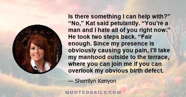 Is there something I can help with?” “No,” Kat said petulantly. “You’re a man and I hate all of you right now.” He took two steps back. “Fair enough. Since my presence is obviously causing you pain, I’ll take my manhood 