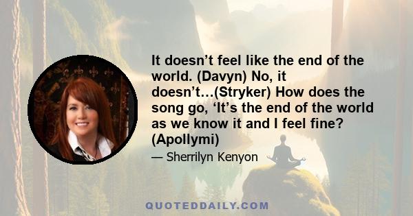 It doesn’t feel like the end of the world. (Davyn) No, it doesn’t…(Stryker) How does the song go, ‘It’s the end of the world as we know it and I feel fine? (Apollymi)