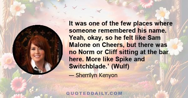 It was one of the few places where someone remembered his name. Yeah, okay, so he felt like Sam Malone on Cheers, but there was no Norm or Cliff sitting at the bar here. More like Spike and Switchblade.’ (Wulf)