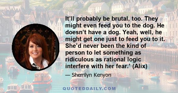 It’ll probably be brutal, too. They might even feed you to the dog. He doesn’t have a dog. Yeah, well, he might get one just to feed you to it. She’d never been the kind of person to let something as ridiculous as