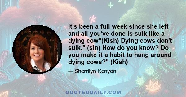 It's been a full week since she left and all you've done is sulk like a dying cow(Kish) Dying cows don't sulk. (sin) How do you know? Do you make it a habit to hang around dying cows? (Kish)