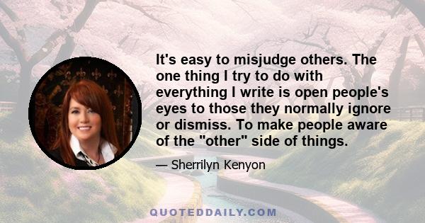 It's easy to misjudge others. The one thing I try to do with everything I write is open people's eyes to those they normally ignore or dismiss. To make people aware of the other side of things.