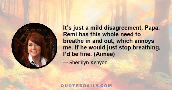 It’s just a mild disagreement, Papa. Remi has this whole need to breathe in and out, which annoys me. If he would just stop breathing, I’d be fine. (Aimee)