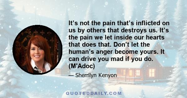 It’s not the pain that’s inflicted on us by others that destroys us. It’s the pain we let inside our hearts that does that. Don’t let the human’s anger become yours. It can drive you mad if you do. (M'Adoc)