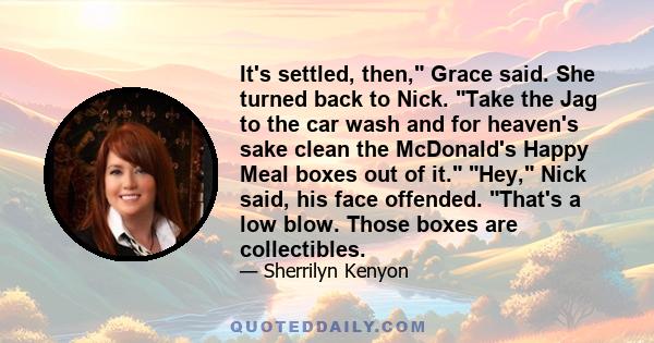 It's settled, then, Grace said. She turned back to Nick. Take the Jag to the car wash and for heaven's sake clean the McDonald's Happy Meal boxes out of it. Hey, Nick said, his face offended. That's a low blow. Those