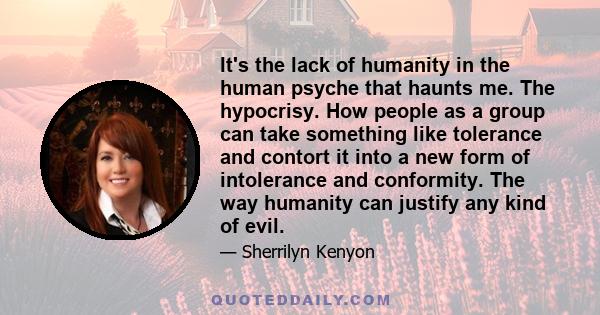 It's the lack of humanity in the human psyche that haunts me. The hypocrisy. How people as a group can take something like tolerance and contort it into a new form of intolerance and conformity. The way humanity can