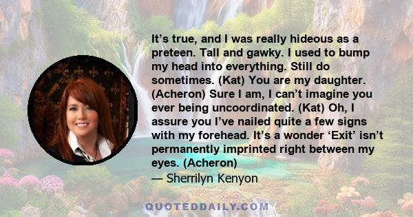 It’s true, and I was really hideous as a preteen. Tall and gawky. I used to bump my head into everything. Still do sometimes. (Kat) You are my daughter. (Acheron) Sure I am, I can’t imagine you ever being uncoordinated. 