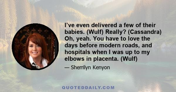 I’ve even delivered a few of their babies. (Wulf) Really? (Cassandra) Oh, yeah. You have to love the days before modern roads, and hospitals when I was up to my elbows in placenta. (Wulf)