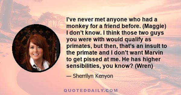 I’ve never met anyone who had a monkey for a friend before. (Maggie) I don’t know. I think those two guys you were with would qualify as primates, but then, that’s an insult to the primate and I don’t want Marvin to get 